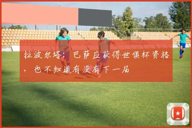 拉波尔塔：巴萨应获得世俱杯资格，也不知道有没有下一届